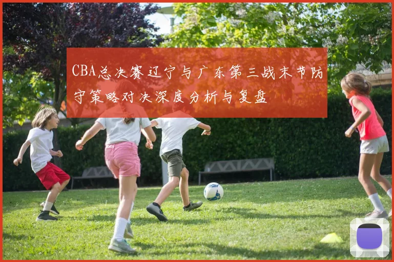 CBA总决赛辽宁与广东第三战末节防守策略对决深度分析与复盘