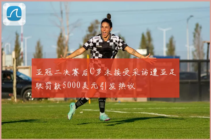 亚冠二决赛后C罗未接受采访遭亚足联罚款5000美元引发热议