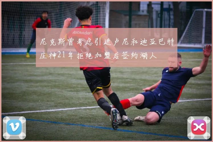 尼克斯曾考虑引进卢尼和迪亚巴特庄神21年拒绝加盟后签约湖人