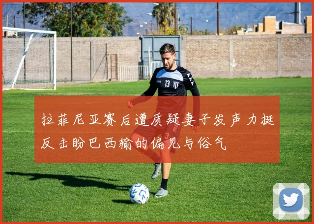 拉菲尼亚赛后遭质疑妻子发声力挺反击盼巴西输的偏见与俗气