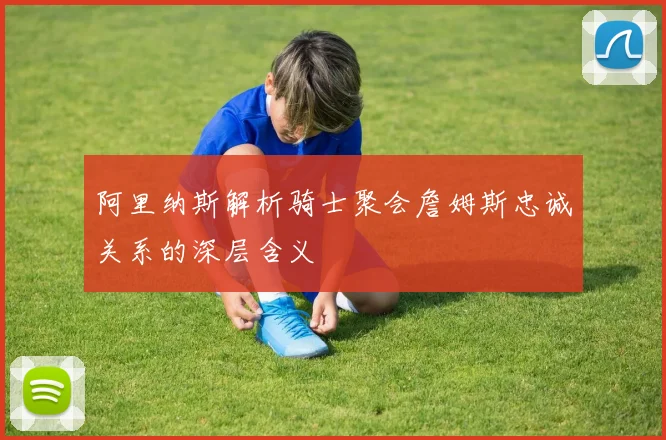 阿里纳斯解析骑士聚会詹姆斯忠诚关系的深层含义