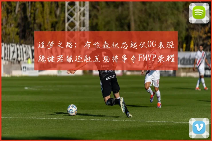 追梦之路：布伦森状态起伏OG表现稳健若能连胜五场将争夺FMVP荣耀