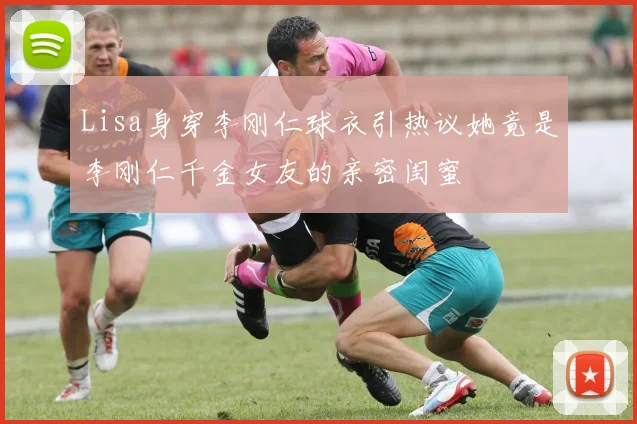 Lisa身穿李刚仁球衣引热议她竟是李刚仁千金女友的亲密闺蜜
