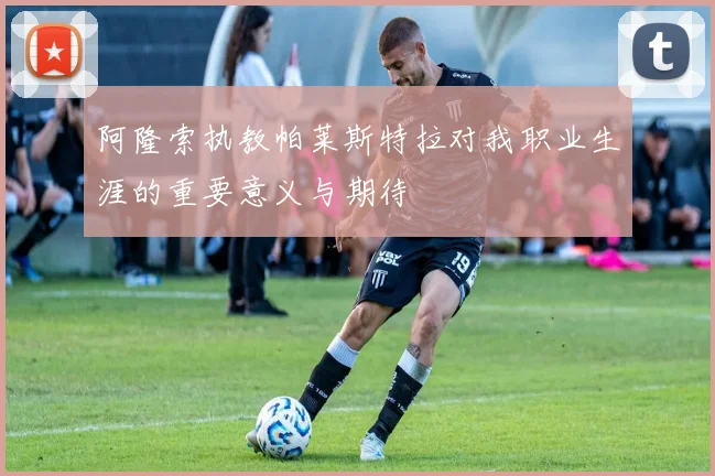 阿隆索执教帕莱斯特拉对我职业生涯的重要意义与期待
