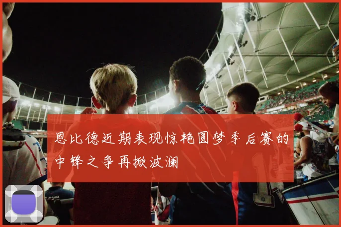 恩比德近期表现惊艳圆梦季后赛的中锋之争再掀波澜