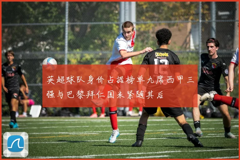 英超球队身价占据榜单九席西甲三强与巴黎拜仁国米紧随其后
