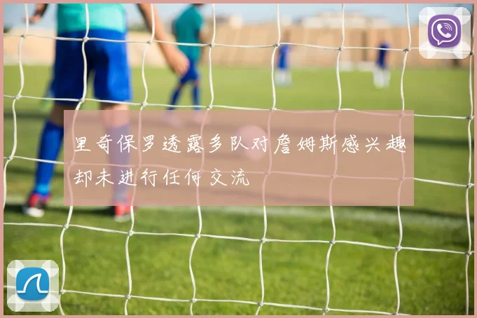 里奇保罗透露多队对詹姆斯感兴趣却未进行任何交流