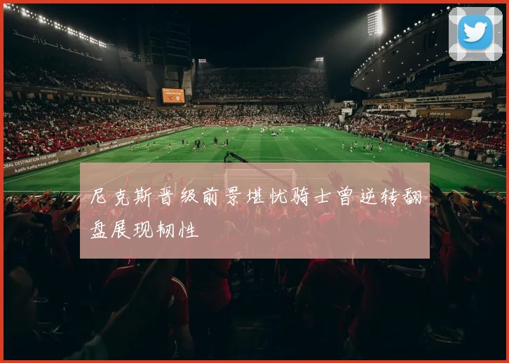 尼克斯晋级前景堪忧骑士曾逆转翻盘展现韧性