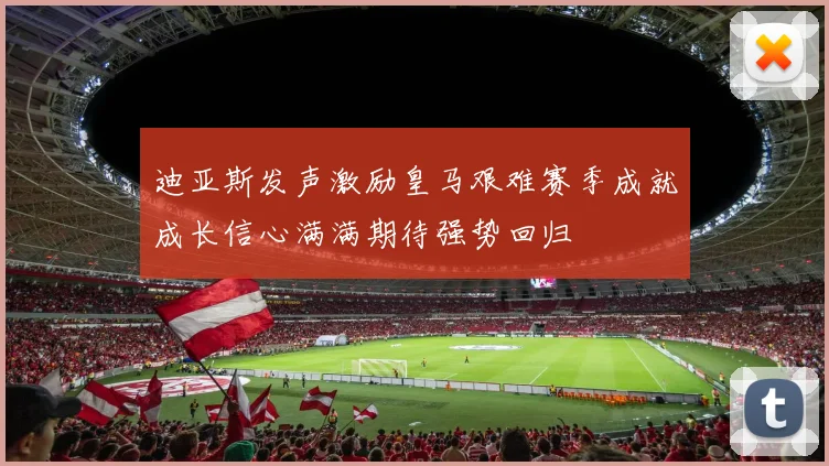 迪亚斯发声激励皇马艰难赛季成就成长信心满满期待强势回归