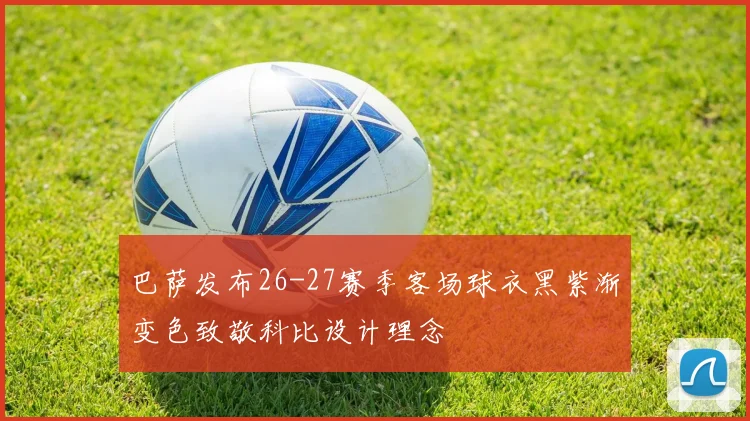 巴萨发布26-27赛季客场球衣黑紫渐变色致敬科比设计理念