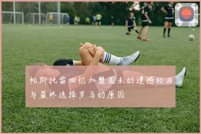 帕斯托雷回忆加盟国米的遗憾经历与最终选择罗马的原因