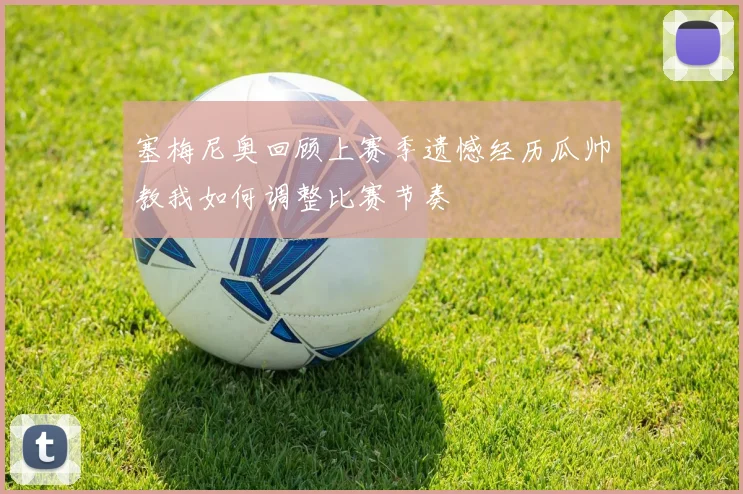 塞梅尼奥回顾上赛季遗憾经历瓜帅教我如何调整比赛节奏