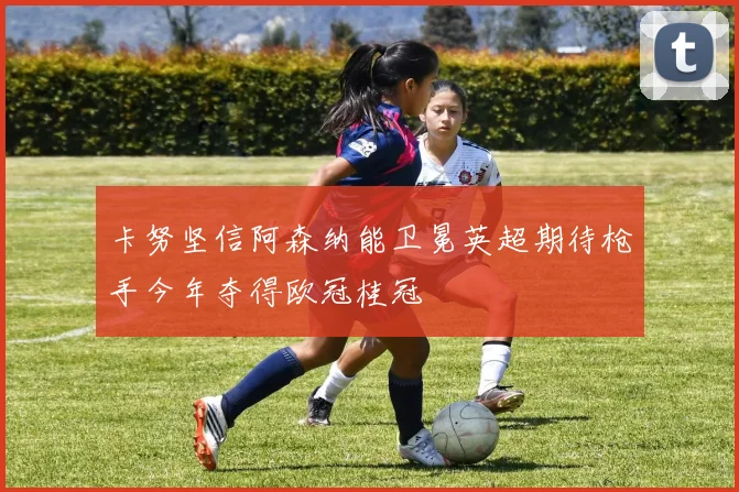 卡努坚信阿森纳能卫冕英超期待枪手今年夺得欧冠桂冠
