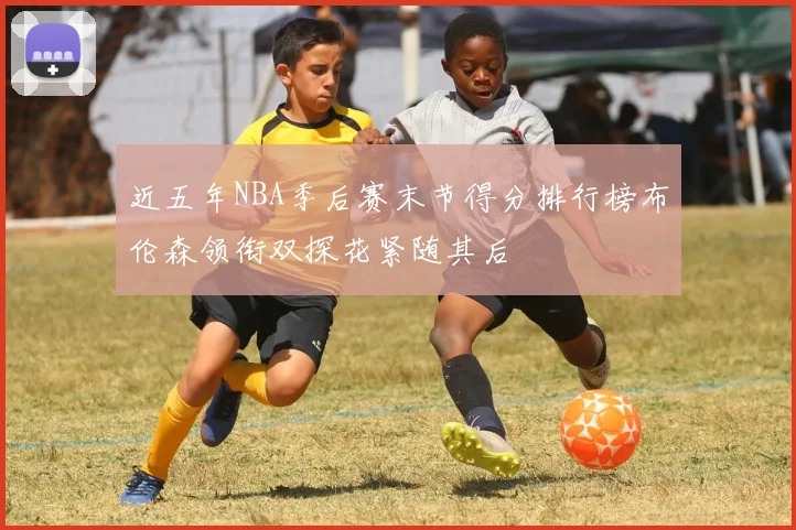 近五年NBA季后赛末节得分排行榜布伦森领衔双探花紧随其后