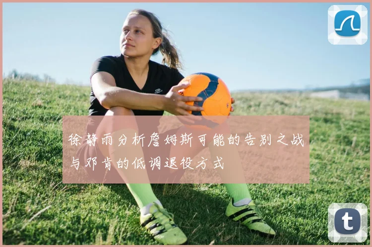 徐静雨分析詹姆斯可能的告别之战与邓肯的低调退役方式