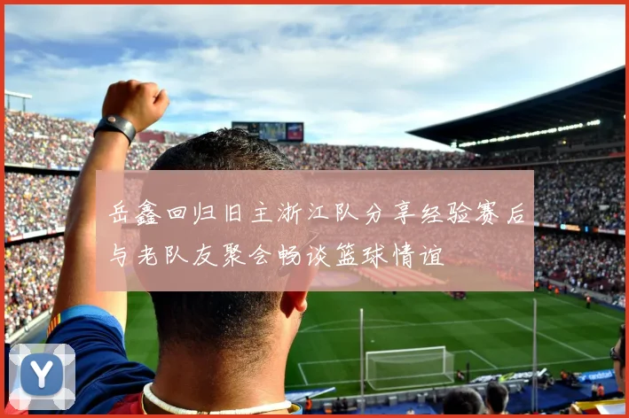 岳鑫回归旧主浙江队分享经验赛后与老队友聚会畅谈篮球情谊