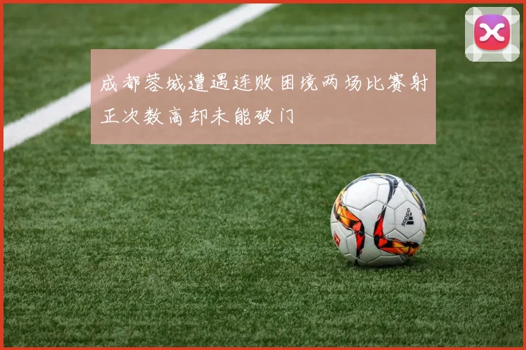 成都蓉城遭遇连败困境两场比赛射正次数高却未能破门