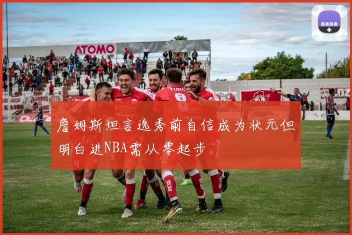 詹姆斯坦言选秀前自信成为状元但明白进NBA需从零起步