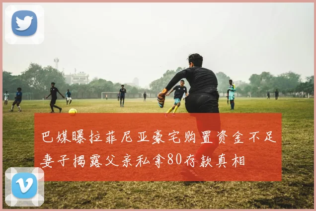 巴媒曝拉菲尼亚豪宅购置资金不足妻子揭露父亲私拿80存款真相