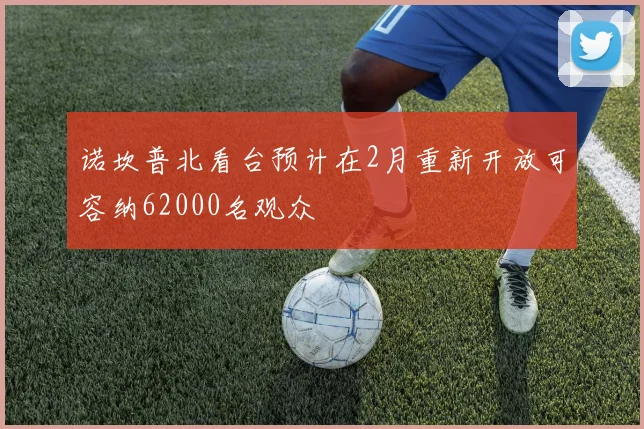 诺坎普北看台预计在2月重新开放可容纳62000名观众