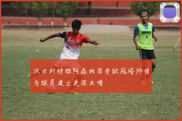 沃尔科特称阿森纳若夺欧冠塔帅将与球员建立更深共鸣