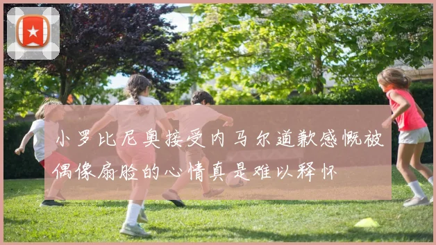 小罗比尼奥接受内马尔道歉感慨被偶像扇脸的心情真是难以释怀