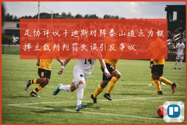 足协评议卡迪斯对阵泰山造点为假摔主裁判判罚失误引发争议