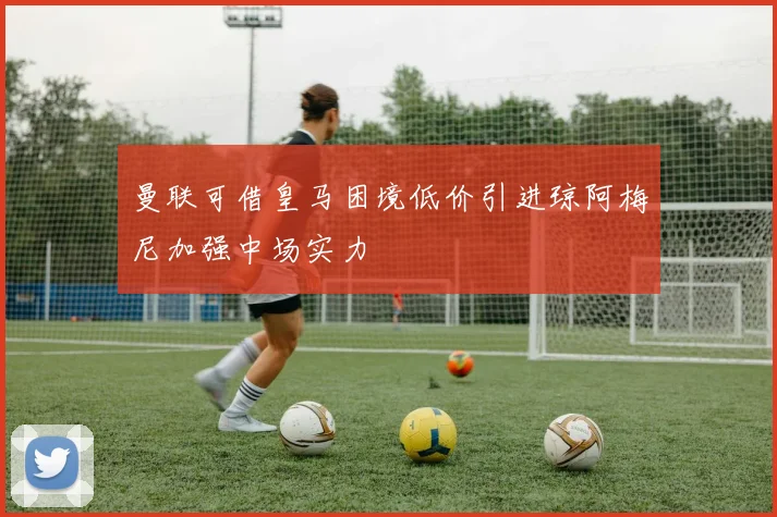 曼联可借皇马困境低价引进琼阿梅尼加强中场实力
