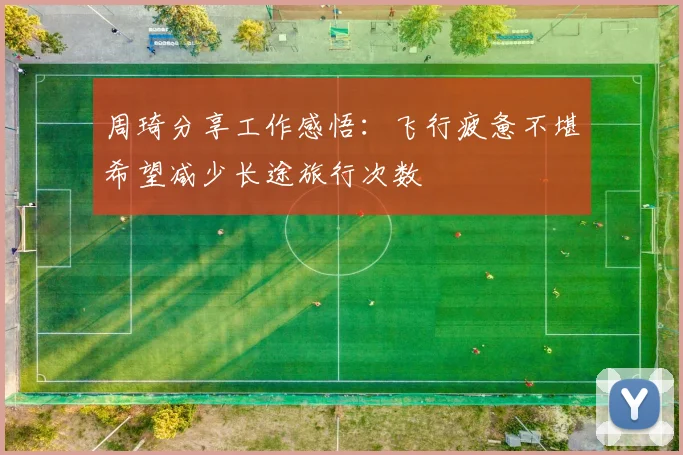 周琦分享工作感悟：飞行疲惫不堪希望减少长途旅行次数