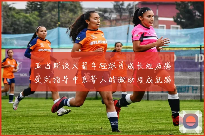 亚当斯谈火箭年轻球员成长经历感受到指导申京等人的激动与成就感
