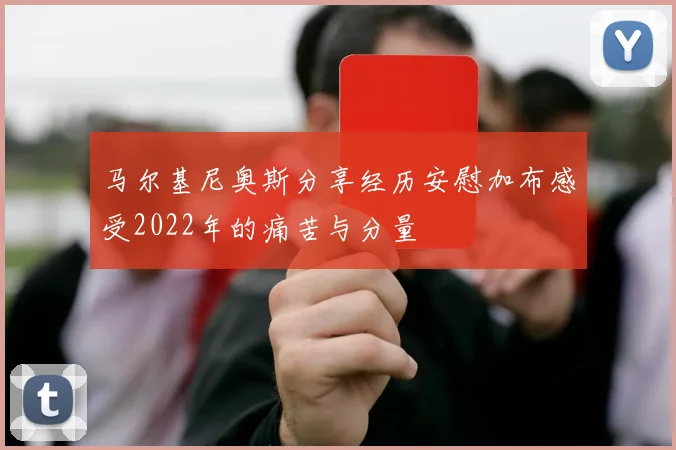 马尔基尼奥斯分享经历安慰加布感受2022年的痛苦与分量