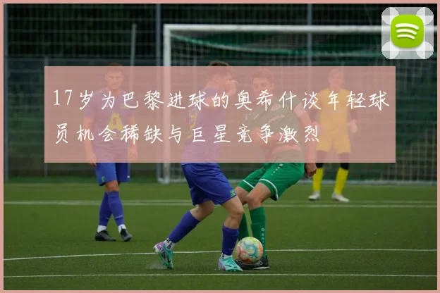 17岁为巴黎进球的奥希什谈年轻球员机会稀缺与巨星竞争激烈