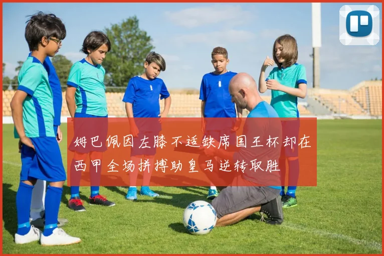 姆巴佩因左膝不适缺席国王杯却在西甲全场拼搏助皇马逆转取胜